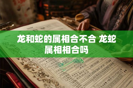 龙和蛇的属相合不合 龙蛇属相相合吗 龙和蛇的属相合不合 龙蛇属相相合吗
