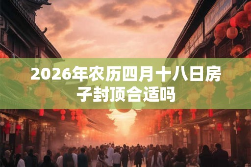 2026年农历四月十八日房子封顶合适吗
