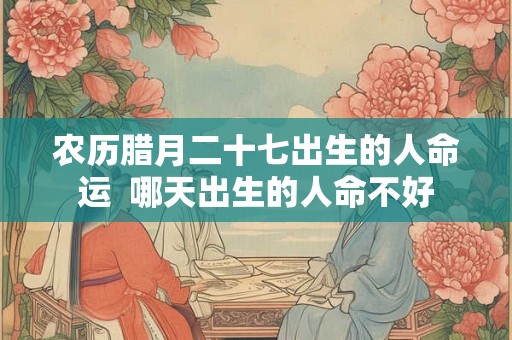 农历腊月二十七出生的人命运 哪天出生的人命不好 农历腊月二十七出生的人命运 哪天出生的人命不好