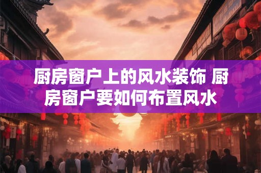 厨房窗户上的风水装饰 厨房窗户要如何布置风水