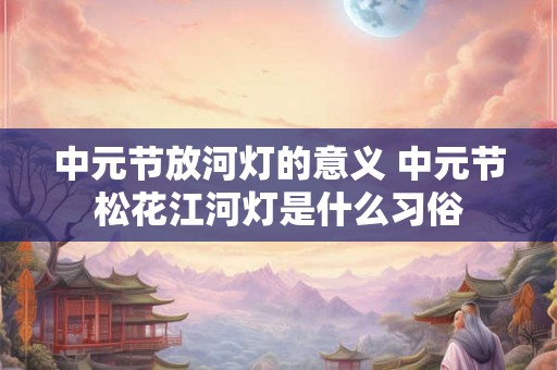 中元节放河灯的意义 中元节松花江河灯是什么习俗