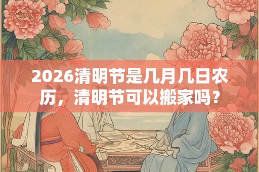 2026清明节是几月几日农历，清明节可以搬家吗？