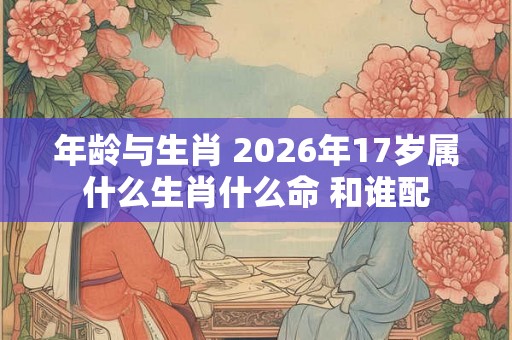 年龄与生肖 2026年17岁属什么生肖什么命 和谁配