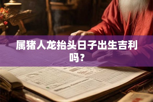 属猪人龙抬头日子出生吉利吗? 属猪人龙抬头日子出生吉利吗?