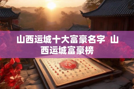 山西运城十大富豪名字  山西运城富豪榜