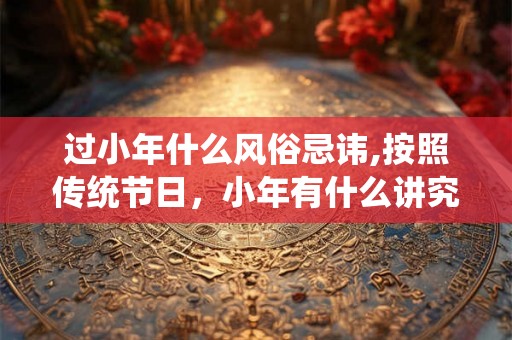 过小年什么风俗忌讳,按照传统节日，小年有什么讲究