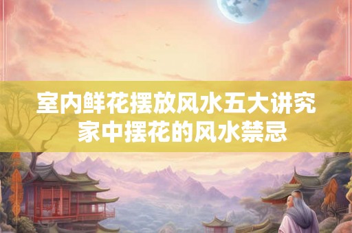 室内鲜花摆放风水五大讲究  家中摆花的风水禁忌