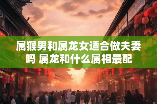 属猴男和属龙女适合做夫妻吗 属龙和什么属相最配