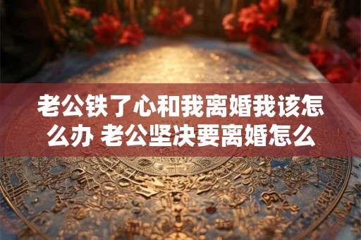 老公铁了心和我离婚我该怎么办 老公坚决要离婚怎么办