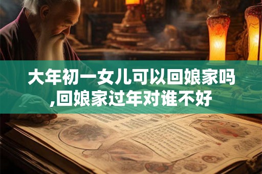 大年初一女儿可以回娘家吗,回娘家过年对谁不好 大年初一女儿可以回娘家吗,回娘家过年对谁不好