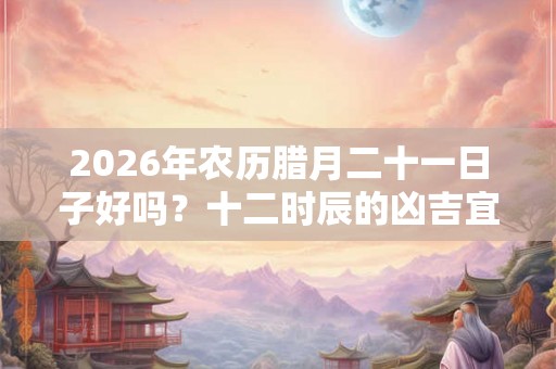 2026年农历腊月二十一日子好吗？十二时辰的凶吉宜忌
