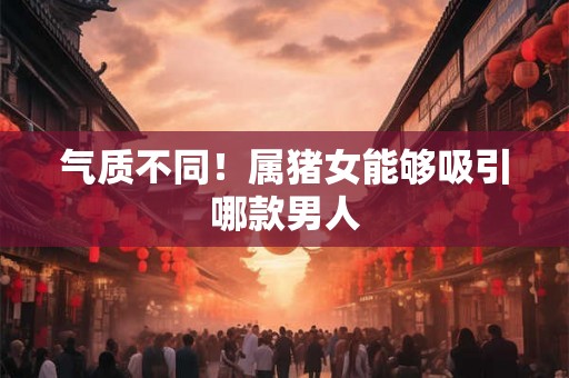 气质不同！属猪女能够吸引哪款男人