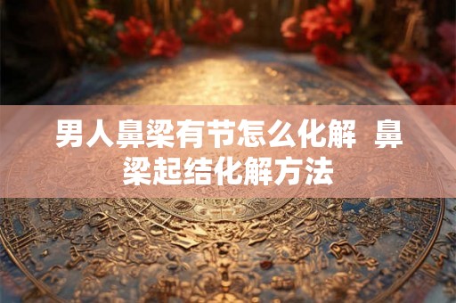 男人鼻梁有节怎么化解  鼻梁起结化解方法