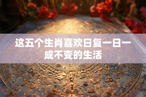 这五个生肖喜欢日复一日一成不变的生活 这五个生肖喜欢日复一日一成不变的生活