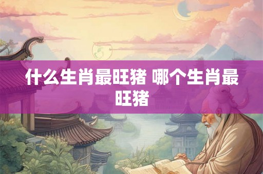 什么生肖最旺猪 哪个生肖最旺猪 什么生肖最旺猪 哪个生肖最旺猪