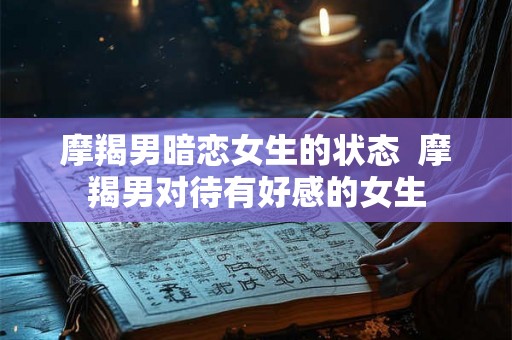 摩羯男暗恋女生的状态  摩羯男对待有好感的女生