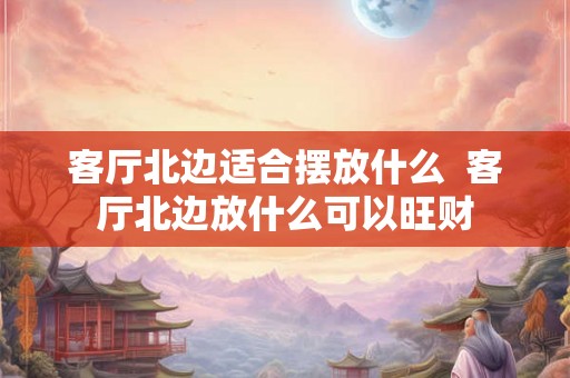 客厅北边适合摆放什么  客厅北边放什么可以旺财