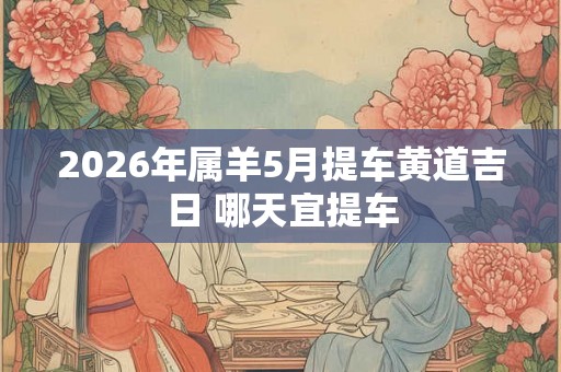 2026年属羊5月提车黄道吉日 哪天宜提车 2026年属羊5月提车黄道吉日 哪天宜提车