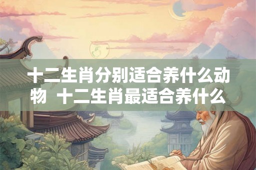 十二生肖分别适合养什么动物  十二生肖最适合养什么动物