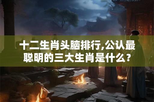 十二生肖头脑排行,公认最聪明的三大生肖是什么？