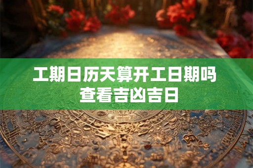 工期日历天算开工日期吗  查看吉凶吉日