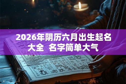 2026年阴历六月出生起名大全 名字简单大气 2026年阴历六月出生起名大全 名字简单大气