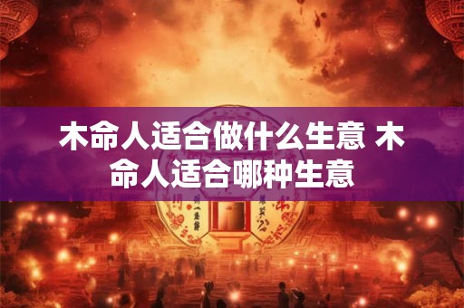 木命人适合做什么生意 木命人适合哪种生意 木命人适合做什么生意 木命人适合哪种生意