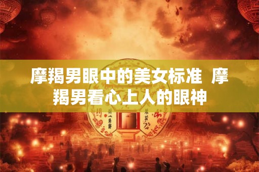 摩羯男眼中的美女标准  摩羯男看心上人的眼神
