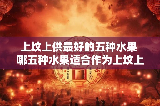 上坟上供最好的五种水果 哪五种水果适合作为上坟上供的最佳选择 上坟上供最好的五种水果 哪五种水果适合作为上坟上供的最佳选择