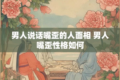 男人说话嘴歪的人面相 男人嘴歪性格如何