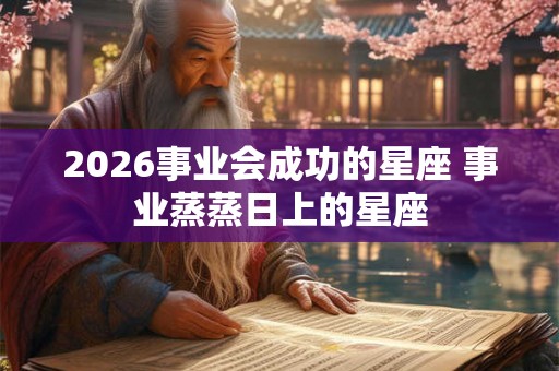 2026事业会成功的星座 事业蒸蒸日上的星座
