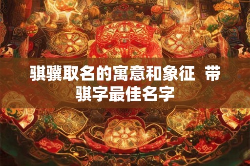 骐骥取名的寓意和象征 带骐字最佳名字 骐骥取名的寓意和象征 带骐字最佳名字