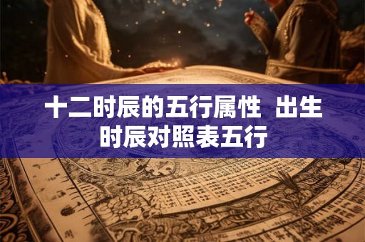 十二时辰的五行属性  出生时辰对照表五行