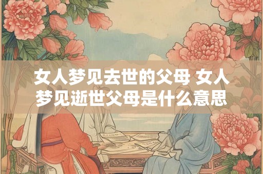 女人梦见去世的父母 女人梦见逝世父母是什么意思