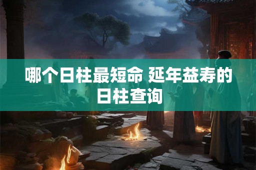 哪个日柱最短命 延年益寿的日柱查询