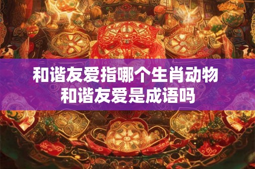 和谐友爱指哪个生肖动物 和谐友爱是成语吗