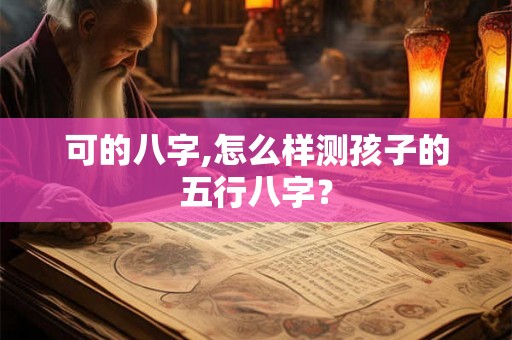 可的八字,怎么样测孩子的五行八字? 可的八字,怎么样测孩子的五行八字?