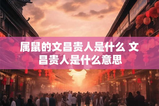 属鼠的文昌贵人是什么 文昌贵人是什么意思