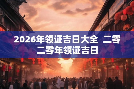 2026年领证吉日大全 二零二零年领证吉日 2026年领证吉日大全 二零二零年领证吉日