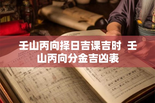 壬山丙向择日吉课吉时 壬山丙向分金吉凶表 壬山丙向择日吉课吉时 壬山丙向分金吉凶表