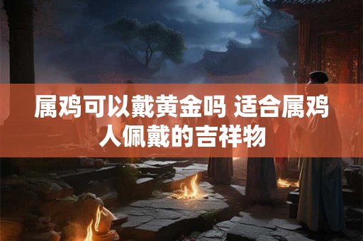 属鸡可以戴黄金吗 适合属鸡人佩戴的吉祥物
