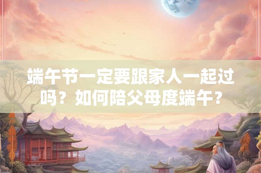 端午节一定要跟家人一起过吗？如何陪父母度端午？