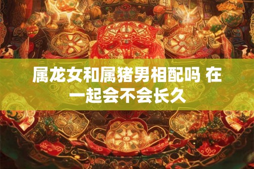 属龙女和属猪男相配吗 在一起会不会长久