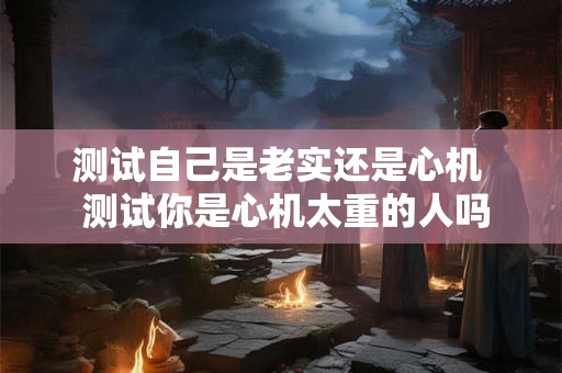 测试自己是老实还是心机 测试你是心机太重的人吗 测试自己是老实还是心机 测试你是心机太重的人吗