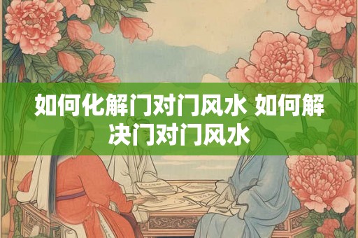 如何化解门对门风水 如何解决门对门风水