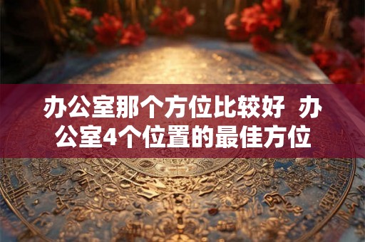 办公室那个方位比较好 办公室4个位置的最佳方位 办公室那个方位比较好 办公室4个位置的最佳方位