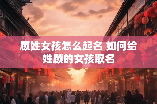 顾姓女孩怎么起名 如何给姓顾的女孩取名
