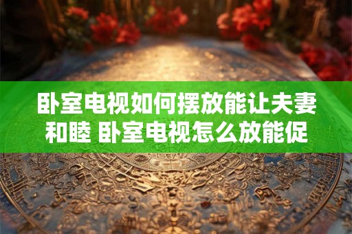 卧室电视如何摆放能让夫妻和睦 卧室电视怎么放能促进夫妻和睦