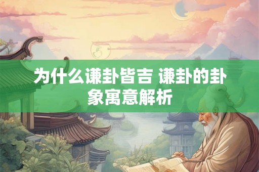 为什么谦卦皆吉 谦卦的卦象寓意解析 为什么谦卦皆吉 谦卦的卦象寓意解析