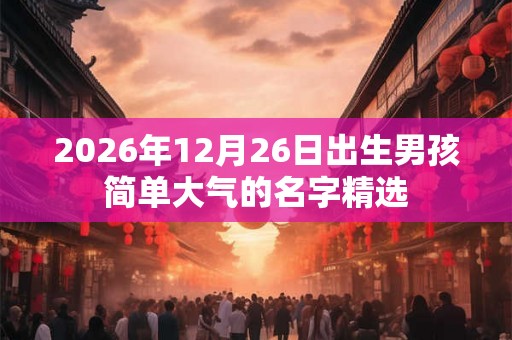 2026年12月26日出生男孩简单大气的名字精选 2026年12月26日出生男孩简单大气的名字精选